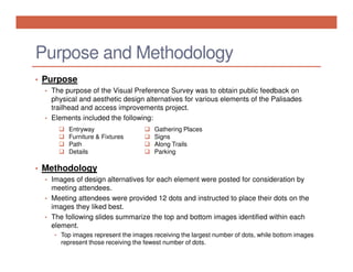 Purpose and Methodology
• Purpose
• The purpose of the Visual Preference Survey was to obtain public feedback on

physical and aesthetic design alternatives for various elements of the Palisades
trailhead and access improvements project.
• Elements included the following:
Entryway
Furniture & Fixtures
Path
Details

Gathering Places
Signs
Along Trails
Parking

• Methodology
• Images of design alternatives for each element were posted for consideration by

meeting attendees.
• Meeting attendees were provided 12 dots and instructed to place their dots on the
images they liked best.
• The following slides summarize the top and bottom images identified within each
element.
• Top images represent the images receiving the largest number of dots, while bottom images

represent those receiving the fewest number of dots.

 