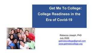 Get Me To College:
College Readiness in the
Era of Covid-19
Rebecca Joseph, PhD
July 2020
getmetocollege@gmail.com
www.getmetocollege.org
 