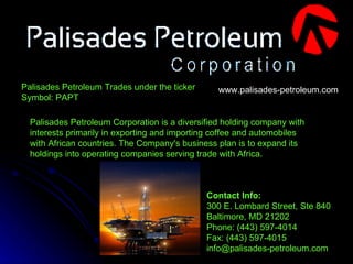 Palisades Petroleum Corporation is a diversified holding company with interests primarily in exporting and importing coffee and automobiles with African countries. The Company's business plan is to expand its holdings into operating companies serving trade with Africa.   Contact Info: 300 E. Lombard Street, Ste 840 Baltimore, MD 21202 Phone: (443) 597-4014 Fax: (443) 597-4015 info@palisades-petroleum.com  www.palisades-petroleum.com Palisades Petroleum Trades under the ticker Symbol: PAPT 