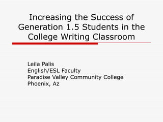 Increasing the Success of Generation 1.5 Students in the College Writing Classroom Leila Palis English/ESL Faculty Paradise Valley Community College Phoenix, Az 
