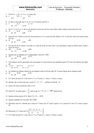 www.tioheraclito.com                           Lista de Exercícios – Progressão Aritmética
                                    Matemática                                 Professor: Heráclito

1- Na PA (3 + x, 10 – x, 9 +x, ...) a razão vale:
a) x           b)3 + x             c) 3
       d) 2              e) 6

2- O valor d x de modo que x2, (x+1)2 e (x+3)2 formem uma PA, é:
a)   3          b)–5                  c) –1/2
         d) –7/2           e) 3/4

3- Se 2x + 4, 3x+9 e x+11 são os três primeiros termos de uma PA, nesta ordem, então o décimo termo dessa PA vale:
a) 32           b) 34            c) 36
       d) 38            e)40

4- Numa PA de 7 termos a soma dos dois primeiros é 14 e a soma dos dois últimos é 54. A soma dos outros três termos dessa
   PA vale:
a) 42        b) 45           c)48
      d) 51          e)70

5- Em uma PA de 41 termos e de razão 9, a soma do termo do meio com o seu antecedente é igual ao último termo. Então o
   termo do meio é:
a) 369         b) 189        c)201
       d) 171         e) 180

6- Quantos são os múltiplos de 5 compreendidos entre 99 e 1988?
a) 375         b) 376            c) 377
       d) 378           e)379

7- Três números em PA apresentam uma soma igual a 9 e uma soma de seus quadrados igual a 59. Esses três números são dados
   por:
a) –2, 3, 8     b) 2, 3, 4          c) 1, 3, 5
        d) 0, 3, 6        e) –1, 3, 7

8- As medidas dos ângulos internos de um triângulo estão em PA de razão 20º. O menor ângulo desse triângulo mede:
a) 30          b) 40            c) 50
      d) 60            e) 80

9- O 2º termo de uma P.A. é três vezes o 7º, e o 9º termo é 1. Ache o 1º termo e a razão.

10- Quantos são os termos para que a soma 15 + 13 + 11 + ... perfaça um total de –36

11- Inserir oito meios aritméticos entre 2 e 65.

                                3
12- Numa P.A. de razão igual a − , sabe-se que a1 = 5 e a k = −100 . Determine K.
                                2
13- Quantos termos possui a P.A. finita (-19, -15, ..., 205)?

14- Quantos múltiplos de 3 há entre 100 e 1000?

15- Determine uma P.A. sabendo que a soma do 7° termo com 15° termo é igual a -4 e a soma do 9° com o 21° termo é igual a
    60.

                                   a 2 − 5 a 2 −1 
16- Determine o 21° termo da P.A. 
                                   a ; a ;...    
                                                  
17- O 2º termo de uma P.A. é três vezes o 7º, e o 9º termo é 1. Ache o 1º termo e a razão.




www.tioheraclito.com                                                                                                   1
 