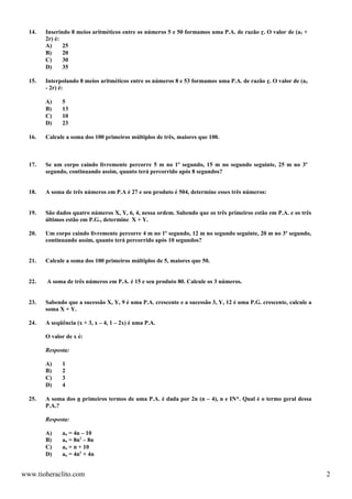14.   Inserindo 8 meios aritméticos entre os números 5 e 50 formamos uma P.A. de razão r. O valor de (a3 +
        2r) é:
        A)     25
        B)     20
        C)     30
        D)     35

  15.   Interpolando 8 meios aritméticos entre os números 8 e 53 formamos uma P.A. de razão r. O valor de (a4
        - 2r) é:

        A)    5
        B)    13
        C)    10
        D)    23

  16.   Calcule a soma dos 100 primeiros múltiplos de três, maiores que 100.



  17.   Se um corpo caindo livremente percorre 5 m no 1º segundo, 15 m no segundo seguinte, 25 m no 3º
        segundo, continuando assim, quanto terá percorrido após 8 segundos?


  18.   A soma de três números em P.A é 27 e seu produto é 504, determine esses três números:


  19.   São dados quatro números X, Y, 6, 4, nessa ordem. Sabendo que os três primeiros estão em P.A. e os três
        últimos estão em P.G., determine X + Y.

  20.   Um corpo caindo livremente percorre 4 m no 1º segundo, 12 m no segundo seguinte, 20 m no 3º segundo,
        continuando assim, quanto terá percorrido após 10 segundos?


  21.   Calcule a soma dos 100 primeiros múltiplos de 5, maiores que 50.


  22.   A soma de três números em P.A. é 15 e seu produto 80. Calcule os 3 números.


  23.   Sabendo que a sucessão X, Y, 9 é uma P.A. crescente e a sucessão 3, Y, 12 é uma P.G. crescente, calcule a
        soma X + Y.

  24.   A seqüência (x + 3, x – 4, 1 – 2x) é uma P.A.

        O valor de x é:

        Resposta:

        A)    1
        B)    2
        C)    3
        D)    4

  25.   A soma dos n primeiros termos de uma P.A. é dada por 2n (n – 4), n e IN*. Qual é o termo geral dessa
        P.A.?

        Resposta:

        A)    an = 4n – 10
        B)    an = 8n2 – 8n
        C)    an = n + 10
        D)    an = 4n2 + 4n


www.tioheraclito.com                                                                                                2
 