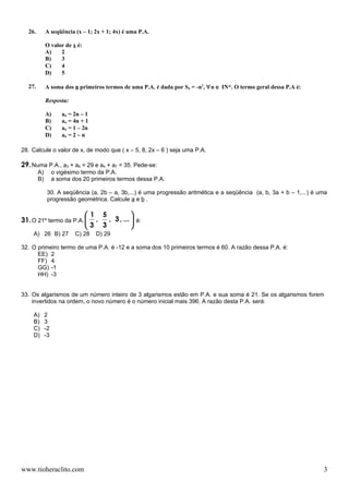 26.        A seqüência (x – 1; 2x + 1; 4x) é uma P.A.

             O valor de x é:
             A)    2
             B)    3
             C)    4
             D)    5

  27.        A soma dos n primeiros termos de uma P.A. é dada por Sn = -n2, ∀n ∈ IN*. O termo geral dessa P.A é:

             Resposta:

             A)      an = 2n – 1
             B)      an = 4n + 1
             C)      an = 1 – 2n
             D)      an = 2 – n

28. Calcule o valor de x, de modo que ( x – 5, 8, 2x – 6 ) seja uma P.A.

29. Numa P.A., a3 + a6 = 29 e a4 + a7 = 35. Pede-se:
        A)        o vigésimo termo da P.A.
        B)        a soma dos 20 primeiros termos dessa P.A.

              30. A seqüência (a, 2b – a, 3b,...) é uma progressão aritmética e a seqüência (a, b, 3a + b – 1,...) é uma
              progressão geométrica. Calcule a e b .

                        1 5           
31. O 21º termo da P.A.  ,  , 3 , ...  é:
                        3 3           
    A) 26 B) 27           C) 28    D) 29

32. O primeiro termo de uma P.A. é -12 e a soma dos 10 primeiros termos é 60. A razão dessa P.A. é:
      EE) 2
      FF) 4
      GG) -1
      HH) -3


33. Os algarismos de um número inteiro de 3 algarismos estão em P.A. e sua soma é 21. Se os algarismos forem
    invertidos na ordem, o novo número é o número inicial mais 396. A razão desta P.A. será:

    A)       2
    B)       3
    C)       -2
    D)       -3




www.tioheraclito.com                                                                                                  3
 
