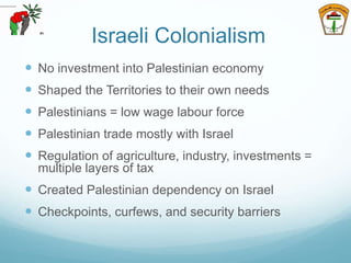 Israeli Colonialism
 No investment into Palestinian economy
 Shaped the Territories to their own needs
 Palestinians = low wage labour force
 Palestinian trade mostly with Israel
 Regulation of agriculture, industry, investments =
multiple layers of tax
 Created Palestinian dependency on Israel
 Checkpoints, curfews, and security barriers
 