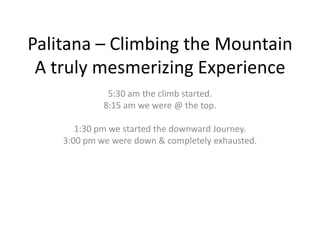 Palitana – Climbing the Mountain
 A truly mesmerizing Experience
              5:30 am the climb started.
             8:15 am we were @ the top.

       1:30 pm we started the downward Journey.
    3:00 pm we were down & completely exhausted.
 