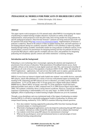 1




PEDAGOGICAL MODELS FOR PODCASTS IN HIGHER EDUCATION
                             Authors – Palitha Edirisingha, Gilly Salmon

                                      University of Leicester, UK


Abstract
This paper reports work-in-progress of a UK national study called IMPALA investigating the impact
of podcasting on student learning in higher education. It presents an outline of the project
implementation, initial perspectives from the pilot study and evolving models for using podcasts for
specific pedagogical purposes. Data from the Semester 1 podcasts are being analysed and results will
be reported at the project blog http://www2.le.ac.uk/projects/impala/. Implementation of Semester 2
podcasts is underway. Based on the analysis of data on student learning from, and staff experience of
developing podcasts during two academic semesters, IMPALA will contribute to improving student
learning through making available: transferable models for using podcasts in different contexts, levels
and disciplines; resources for practitioners for designing learning activities for podcasts for delivery
on personal Mp3 players; subject-specific exemplars and user cases; and guidelines for integrating
podcasting into disciplinary specific contexts and within institutions’ e-learning strategies.


Introduction and the background
Podcasting is a new technology that is increasingly capturing the attention and imagination of
practitioners from all areas of education. Wider penetration of broadband internet access, freely
available software on the internet to create digital sound and video files, and increased ownership of
MP3 players all work in favour of the popularity of podcasts (EDUCAUSE, 2006). The adoption of
Web2.0 applications – applications, tools and services that enable users to capture, generate and share
content and form online communities – has also contributed to the popularity of podcasts.

IMPALA arose from our interest in digital audio loaded onto students’ own mobile devices, especially
MP3 players, which offer platforms for a variety of services with potential impact on learning and
teaching in HE. Podcasting and MP3 players are new to education, yet widely used by students for
entertainment. 22.5% of UK adults in the 15-24 age group own a digital media player ((Mintel-
BMRB Survey, March 2005)). In Europe, more than 7% of the population owned and used a
dedicated portable music player in 2006, compared with 2% in 2004 (Screen Digest cited in BBC,
2006). The academic community shows a strong interest in podcasts. However, research into students’
experience of podcasting is understandably in its very early stages. As EDUCAUSE (2007)
highlights, effects of podcasting on student learning in higher education are yet to be examined.

Through a cross disciplinary and cross institutional study of the impact of podcasting on student
learning IMPALA will deliver transferable pedagogical models of podcasting, for distance and
campus-based learning, mediated by VLEs. IMPALA examines following research questions:

    1. How does students’ learning supported by podcasting differ from their learning through
       structured campus or e-learning processes?
    2. What kinds of pedagogical applications can be developed for podcasting through MP3 players
       for students’ informal use within formal HE modules that work to enhance their learning?
    3. Can students switch from using MP3 players for entertainment to learning?
    4. What are the psychological, social and institutional barriers to and advantages of more
       informal learning using podcasting?



                             LRA/BDRA demonstration file, May 2007
                                  Conference pre-print copy
 