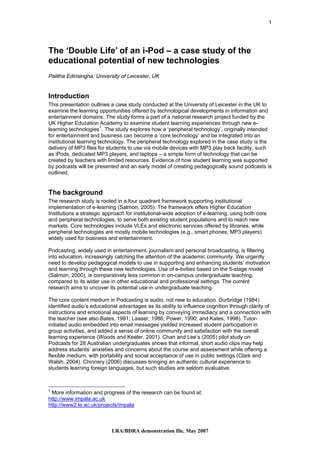 1




The ‘Double Life’ of an i-Pod – a case study of the
educational potential of new technologies
Palitha Edirisingha, University of Leicester, UK


Introduction
This presentation outlines a case study conducted at the University of Leicester in the UK to
examine the learning opportunities offered by technological developments in information and
entertainment domains. The study forms a part of a national research project funded by the
UK Higher Education Academy to examine student learning experiences through new e-
learning technologies 1 . The study explores how a ‘peripheral technology’, originally intended
for entertainment and business can become a ‘core technology’ and be integrated into an
institutional learning technology. The peripheral technology explored in the case study is the
delivery of MP3 files for students to use via mobile devices with MP3 play back facility, such
as iPods, dedicated MP3 players, and laptops – a simple form of technology that can be
created by teachers with limited resources. Evidence of how student learning was supported
by podcasts will be presented and an early model of creating pedagogically sound podcasts is
outlined.


The background
The research study is rooted in a four quadrant framework supporting institutional
implementation of e-learning (Salmon, 2005). The framework offers Higher Education
Institutions a strategic approach for institutional-wide adoption of e-learning, using both core
and peripheral technologies, to serve both existing student populations and to reach new
markets. Core technologies include VLEs and electronic services offered by libraries, while
peripheral technologies are mostly mobile technologies (e.g., smart phones, MP3 players)
widely used for business and entertainment.

Podcasting, widely used in entertainment, journalism and personal broadcasting, is filtering
into education, increasingly catching the attention of the academic community. We urgently
need to develop pedagogical models to use in supporting and enhancing students’ motivation
and learning through these new technologies. Use of e-tivities based on the 5-stage model
(Salmon, 2000), is comparatively less common in on-campus undergraduate teaching,
compared to its wider use in other educational and professional settings. The current
research aims to uncover its potential use in undergraduate teaching.

The core content medium in Podcasting is audio, not new to education. Durbridge (1984)
identified audio’s educational advantages as its ability to influence cognition through clarity of
instructions and emotional aspects of learning by conveying immediacy and a connection with
the teacher (see also Bates, 1981; Laaser, 1986; Power, 1990; and Kates, 1998). Tutor-
initiated audio embedded into email messages yielded increased student participation in
group activities, and added a sense of online community and satisfaction with the overall
learning experience (Woods and Keeler, 2001). Chan and Lee’s (2005) pilot study on
Podcasts for 28 Australian undergraduates shows that informal, short audio clips may help
address students’ anxieties and concerns about the course and assessment while offering a
flexible medium, with portability and social acceptance of use in public settings (Clark and
Walsh, 2004). Chinnery (2006) discusses bringing an authentic cultural experience to
students learning foreign languages, but such studies are seldom evaluative.



1
 More information and progress of the research can be found at:
http://www.impala.ac.uk
http://www2.le.ac.uk/projects/impala



                           LRA/BDRA demonstration file, May 2007
 