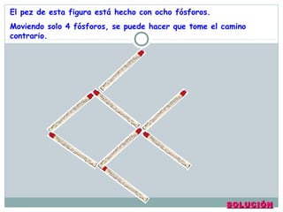 SOLUCIÓNSOLUCIÓN
El pez de esta figura está hecho con ocho fósforos.
Moviendo solo 4 fósforos, se puede hacer que tome el camino
contrario.
 