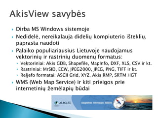 Dirba MS Windows sistemoje 
Nedidelė, nereikalauja didelių kompiuterio išteklių, paprasta naudoti 
Palaiko populiariausius Lietuvoje naudojamus vektorinių ir rastrinių duomenų formatus: 
•Vektoriniai: Akis GDB, Shapefile, MapInfo, DXF, XLS, CSV ir kt. 
•Rastriniai: MrSID, ECW, JPEG2000, JPEG, PNG, TIFF ir kt. 
•Reljefo formatai: ASCII Grid, XYZ, Akis RMP, SRTM HGT 
WMS (Web Map Service) ir kiti prieigos prie internetinių žemėlapių būdai  