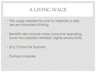A LIVING WAGE
• The wage needed for one to maintain a safe,
decent standard of living
• Benefits also include more consumer spending,
lower tax subsidies needed, higher productivity
• $12.17/hour for Durham
• Durham a leader

 