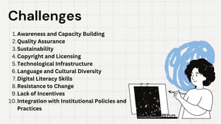 Challenges
Challenges
Awareness and Capacity Building
1.
Quality Assurance
2.
Sustainability
3.
Copyright and Licensing
4.
Technological Infrastructure
5.
Language and Cultural Diversity
6.
Digital Literacy Skills
7.
Resistance to Change
8.
Lack of Incentives
9.
Integration with Institutional Policies and
Practices
10.
 