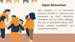 Open Education
Open education is an educational
movement founded on openness, with
connections to other educational
movements such as critical pedagogy,
and with an educational stance which
favours widening participation and
inclusiveness in society.
 