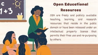 Open Educational
Resources
OER are freely and publicly available
teaching, learning, and research
resources that reside in the public
domain or have been released under an
intellectual property license that
permits their free use and re-purposing
by others.
 