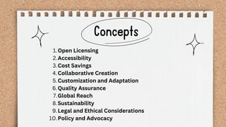 Concepts
Open Licensing
1.
Accessibility
2.
Cost Savings
3.
Collaborative Creation
4.
Customization and Adaptation
5.
Quality Assurance
6.
Global Reach
7.
Sustainability
8.
Legal and Ethical Considerations
9.
Policy and Advocacy
10.
 