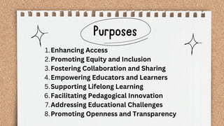 Purposes
Enhancing Access
1.
Promoting Equity and Inclusion
2.
Fostering Collaboration and Sharing
3.
Empowering Educators and Learners
4.
Supporting Lifelong Learning
5.
Facilitating Pedagogical Innovation
6.
Addressing Educational Challenges
7.
Promoting Openness and Transparency
8.
 