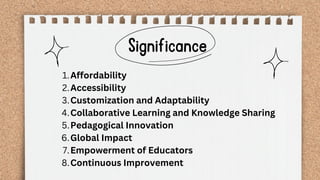 Significance
Affordability
1.
Accessibility
2.
Customization and Adaptability
3.
Collaborative Learning and Knowledge Sharing
4.
Pedagogical Innovation
5.
Global Impact
6.
Empowerment of Educators
7.
Continuous Improvement
8.
 