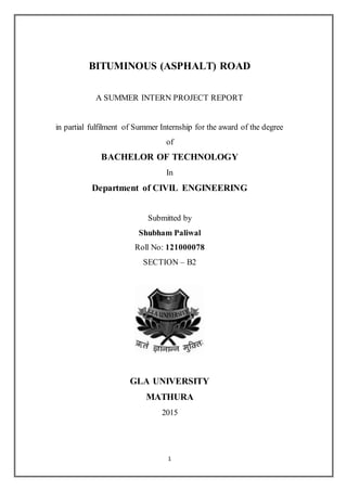 1
BITUMINOUS (ASPHALT) ROAD
A SUMMER INTERN PROJECT REPORT
in partial fulfilment of Summer Internship for the award of the degree
of
BACHELOR OF TECHNOLOGY
In
Department of CIVIL ENGINEERING
Submitted by
Shubham Paliwal
Roll No: 121000078
SECTION – B2
GLA UNIVERSITY
MATHURA
2015
 