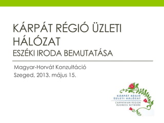 KÁRPÁT RÉGIÓ ÜZLETI
HÁLÓZAT
ESZÉKI IRODA BEMUTATÁSA
Magyar-Horvát Konzultáció
Szeged, 2013. május 15.
 