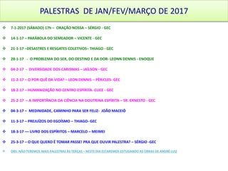 PALESTRAS DE JAN/FEV/MARÇO DE 2017
 7-1-2017 (SÁBADO) 17h – ORAÇÃO NOSSA – SÉRGIO - GEC
 14-1-17 – PARÁBOLA DO SEMEADOR – VICENTE - GEC
 21-1-17 –DESASTRES E RESGATES COLETIVOS– THIAGO - GEC
 28-1-17 - O PROBLEMA DO SER, DO DESTINO E DA DOR- LEONN DENNIS - ENOQUE
 04-2-17 - DIVERSIDADE DOS CARISMAS – JAÍLSON - GEC
 11-2-17 – O POR QUÊ DA VIDA? – LEON DENNIS – PÉRiCLES- GEC
 18-2-17 – HUMANIZAÇÃO NO CENTRO ESPÍRITA- CLICE - GEC
 25-2-17 – A IMPORTÂNCIA DA CIÊNCIA NA DOUTRINA ESPÍRITA – SR. ERNESTO - GEC
 04-3-17 – MEDINIDADE, CAMINHO PARA SER FELIZ- JOÃO MACEIÓ
 11-3-17 – PREJUÍZOS DO EGOÍSMO – THIAGO- GEC
 18-3-17 –– LIVRO DOS ESPÍRITOS – MARCELO – MEIMEI
 25-3-17 – O QUE QUERO É TOMAR PASSE! PRA QUE OUVIR PALESTRA? – SÉRGIO -GEC
 OBS: NÃO TEREMOS MAIS PALESTRAS ÀS TERÇAS – NESTE DIA ESTAREMOS ESTUDANDO AS OBRAS DE ANDRÉ LUIZ
 