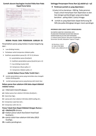 Contoh ukuran tiap bagian insulasi Palka Ikan Pada
Kapal Purse Seine
BEBAN PALKA DAN PERKIRAAN JUMLAH ES
Perpindahan panas yang melalui insulasi tergantung
dari :
 Luas dinding insulasi,
 Perbedaan selisih temperatur didalam palka
 Koefisien perpindahan panas (Q = KF t2-t1) dimana
Q = perpindahan panas (kcal/jam)
K = koefisien perpindahan panas (kcal/m2 jam o C)
F = luas dinding insulasi (m2)
t2= temperatur diluar palka o C
t1= temperatur didalam palka o C
Jumlah Beban Panas Palka Terdiri Dari :
 Jumlah perpindahan panas yang merembes atau mengalir
melalui dinding palka
 Jumlah penyerapan panas yang diserap oleh tubuh ikan
Beban panas ikan sebelum titik beku dapat didekati
melalui rumus:
q1 = WxC1x(t2-t1)x1/Ch dimana :
q1 = beban panas ikan sebelum titik beku (kcal/jam) ;
W = berat ikan (kg) ;
C1 = panas jenis ikan sebelum titik beku (0,85 kcal/kg oC) ;
t1 = temperatur awal ikan (oC) ;
t2 = temperatur akhir (0 o C).
Panas Tubuh Ikan Dapat Didekati Dengan Rumus :
q2 = WxLhx1/Ch dimana
q2 = beban panas tubuh ikan/latent head load
kcal/jam) ;
Lh = panas tubuh ikan sebelum titik beku (60,0
kcal/kg) ;
Ch = waktu pendinginan.
Sehingga Penyerapan Panas Ikan (q) adalah q1 + q2
 Perkiraan jumlah es yang diperlukan :
1 (satu) m3 es beratnya = 900 kg Pada perairan
tropis untuk menyimpan ikan diperlukan es dan
ikan dengan perbandingan yang sama dapat
bertahan paling tidak 1 (satu) minggu
 Jumlah es yang diperlukan dapat berkurang 30-
50% jika palka dilengkapi dengan mesin pendingin
INFORMASI LEBIH LANJUT DAPAT MENGHUBUNGI:
KELOMPOK JABATAN FUNGSIONAL (KJF)
PELABUHAN PERIKANAN NUSANTARA SIBOLGA
KEMENTERIAN KELAUTAN DAN PERIKANAN
Jl. Jenderal Gatot Subroto, Kelurahan Pondok Batu,
Kecamatan Sarudik, Kabupaten Tapanuli Tengah
Ali Wardana, S.St.Pi
HP: 0813 9756 9858
Email: ucok_m@ymail.com
 
