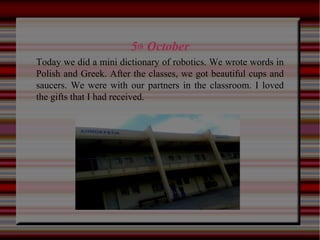 5th October
Today we did a mini dictionary of robotics. We wrote words in
Polish and Greek. After the classes, we got beautiful cups and
saucers. We were with our partners in the classroom. I loved
the gifts that I had received.
 