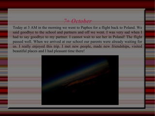 7th October
Today at 3 AM in the morning we went to Paphos for a flight back to Poland. We
said goodbye to the school and partners and off we went. I was very sad when I
had to say goodbye to my partner. I cannot wait to see her in Poland! The flight
passed well. When we arrived at our school our parents were already waiting for
us. I really enjoyed this trip. I met new people, made new friendships, visited
beautiful places and I had pleasant time there!
 
