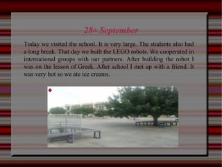 28th September

Today we visited the school. It is very large. The students also had
a long break. That day we built the LEGO robots. We cooperated in
international groups with our partners. After building the robot I
was on the lesson of Greek. After school I met up with a friend. It
was very hot so we ate ice creams.
 