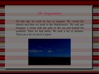 29th September
On that day we went by bus to Larnaca. We visited the
church and then we went to the MacKenzie's. We rent sun
loungers. I swam with the girls in the sea and looked for
seashells. Then we had lunch. We took a lot of pictures.
There are a lot of cats in Cyprus.
 
