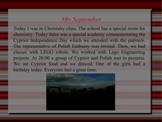 30th September
Today I was in Chemistry class. The school has a special room for
chemistry. Today there was a special academy commemorating the
Cypriot Independence Day which we attended with the partners.
The representative of Polish Embassy was invited. Then, we had
classes with LEGO robots. We worked with Lego Engineering
projects. At 20:00 a group of Cypriot and Polish met in pizzeria.
We ate Cypriot food and we danced. One of the girls had a
birthday today. Everyone had a great time.
 