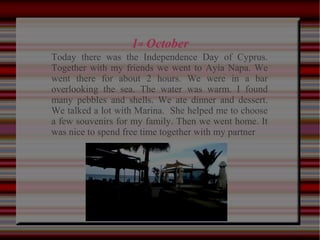 1st October
Today there was the Independence Day of Cyprus.
Together with my friends we went to Ayia Napa. We
went there for about 2 hours. We were in a bar
overlooking the sea. The water was warm. I found
many pebbles and shells. We ate dinner and dessert.
We talked a lot with Marina. She helped me to choose
a few souvenirs for my family. Then we went home. It
was nice to spend free time together with my partner
 