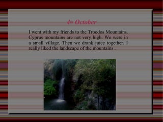 4th October
I went with my friends to the Troodos Mountains.
Cyprus mountains are not very high. We were in
a small village. Then we drank juice together. I
really liked the landscape of the mountains .
 