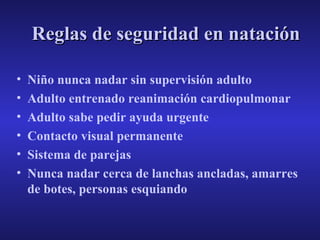 Reglas de seguridad en natación
•
•
•
•
•
•

Niño nunca nadar sin supervisión adulto
Adulto entrenado reanimación cardiopulmonar
Adulto sabe pedir ayuda urgente
Contacto visual permanente
Sistema de parejas
Nunca nadar cerca de lanchas ancladas, amarres
de botes, personas esquiando

 