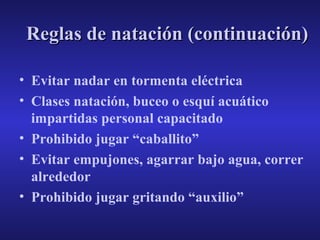 Reglas de natación (continuación)
• Evitar nadar en tormenta eléctrica
• Clases natación, buceo o esquí acuático
impartidas personal capacitado
• Prohibido jugar “caballito”
• Evitar empujones, agarrar bajo agua, correr
alrededor
• Prohibido jugar gritando “auxilio”

 