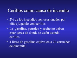 Cerillos como causa de incendio
• 2% de los incendios son ocasionados por
niños jugando con cerillos.
• La gasolina, petróleo y aceite no deben
estar cerca de donde se están usando
cerillos
• 4 litros de gasolina equivalen a 20 cartuchos
de dinamita.

 
