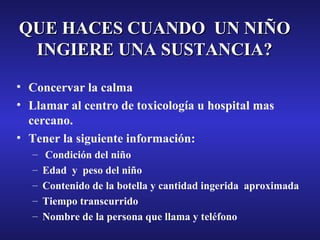 QUE HACES CUANDO UN NIÑO
INGIERE UNA SUSTANCIA?
• Concervar la calma
• Llamar al centro de toxicología u hospital mas
cercano.
• Tener la siguiente información:
–
–
–
–
–

Condición del niño
Edad y peso del niño
Contenido de la botella y cantidad ingerida aproximada
Tiempo transcurrido
Nombre de la persona que llama y teléfono

 
