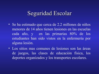 Seguridad Escolar
• Se ha estimado que cerca de 2.2 millones de niños
menores de 14 años tienen lesiones en las escuelas
cada año, y en las primarias 80% de los
estudiantes han sido vistos en la enfermería por
alguna lesión.
• Los sitios mas comunes de lesiones son las áreas
de juegos, las clases de educación física, los
deportes organizados y los transportes escolares.

 