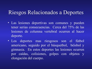 Riesgos Relacionados a Deportes
• Las lesiones deportivas son comunes y pueden
tener serias consecuencias. Cerca del 75% de las
lesiones de columna vertebral ocurren al hacer
deporte.
• Los deportes mas riesgosos son el fútbol
americano, seguido por el básquetbol, béisbol y
gimnasia. En estos deportes las lesiones ocurren
por caídas, colisiones, golpes con objetos y
elongación del cuerpo.

 