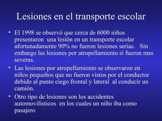 Lesiones en el transporte escolar
• El 1998 se observó que cerca de 6000 niños
presentaron una lesión en un transporte escolar
afortunadamente 90% no fueron lesiones serias. Sin
embargo las lesiones por atropellamiento si fueron mas
severas.
• Las lesiones por atropellamiento se observaron en
niños pequeños que no fueron vistos por el conductor
debido al punto ciego frontal y lateral al conducir un
camión.
• Otro tipo de lesiones son los accidentes
automovilísticos en los cuales un niño iba como
pasajero

 