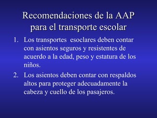 Recomendaciones de la AAP
para el transporte escolar
1. Los transportes esoclares deben contar
con asientos seguros y resistentes de
acuerdo a la edad, peso y estatura de los
niños.
2. Los asientos deben contar con respaldos
altos para proteger adecuadamente la
cabeza y cuello de los pasajeros.

 