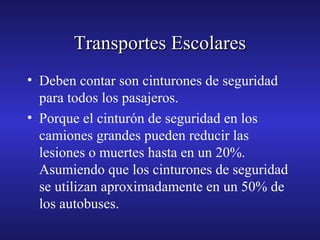 Transportes Escolares
• Deben contar son cinturones de seguridad
para todos los pasajeros.
• Porque el cinturón de seguridad en los
camiones grandes pueden reducir las
lesiones o muertes hasta en un 20%.
Asumiendo que los cinturones de seguridad
se utilizan aproximadamente en un 50% de
los autobuses.

 