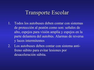 Transporte Escolar
1. Todos los autobuses deben contar con sistemas
de protección al peatón como son: señales de
alto, espejos para visión amplia y espejos en la
parte delantera del autobús. Alarmas de reversa
y luces intermitentes
2. Los autobuses deben contar con sistema antifreno súbito para evitar lesiones por
desaceleración súbita.

 