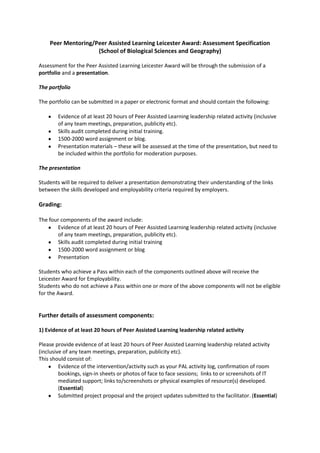 Peer Mentoring/Peer Assisted Learning Leicester Award: Assessment Specification<br />(School of Biological Sciences and Geography)<br />Assessment for the Peer Assisted Learning Leicester Award will be through the submission of a portfolio and a presentation.<br />The portfolio<br />The portfolio can be submitted in a paper or electronic format and should contain the following:<br />,[object Object]