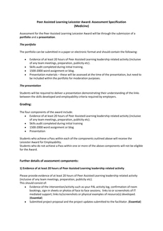 Peer Assisted Learning Leicester Award: Assessment Specification<br />(Medicine)<br />Assessment for the Peer Assisted Learning Leicester Award will be through the submission of a portfolio and a presentation.<br />The portfolio<br />The portfolio can be submitted in a paper or electronic format and should contain the following:<br />,[object Object]