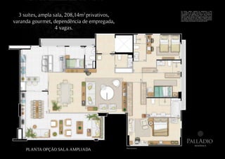 Os móveis, objetos, materiais de acabamento e itens



  3 suítes, ampla sala, 208,14m2 privativos,
                                                                     não constantes do projeto aprovado e do memorial de
                                                                     incorporação a ser registrado em cartório, são meramente
                                                                     ilustrativos e não serão entregues com o imóvel. Por se
                                                                     tratar de material impresso, as imagens desta pasta podem
                                                                     não retratar fielmente as cores, brilhos e reflexos naturais


varanda gourmet, dependência de empregada,
                                                                     dos materiais presentes no projeto. Na área do apartamento
                                                                     estão inclusas as alvenarias e as cotas são internas.




                   4 vagas.




                                                                               PallAdio
                                                                                               residence

     PLANTA OPÇÃO SALA AMPLIADA                Planta ilustrativa.
 