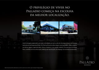 O privilégio de viver no
                                                                     Palladio começa na escolha
                                                                       da melhor localização.




                                                      Colégio Marista.                                              Shopping Mid Way Mall.   Academia Atlética.




                                                         Uma localização excepcional, com todas as facilidades por perto, além de charmosas praças e da natureza
                                                         deslumbrante do Parque das Dunas. No Tirol você encontra diversidade e muita qualidade: clubes, colégios,
                                                         escritórios, bancos, supermercados, clínicas, hospitais e um variado comércio. Fica pertinho da Afonso
                                                         Pena, caminho certo da sofisticação, endereço das lojas de grife, do shopping e de excelentes restaurantes.




                                                                                                                                                                       PallAdio
                                                                                                                                                                         residence

Material de pré-lançamento, elaborado para uso interno, exclusivo para corretores, sujeito à alteração. Divulgação proibida.
 