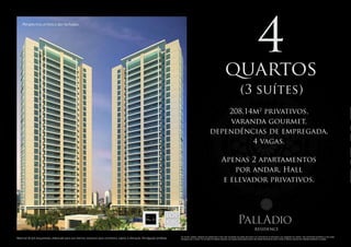 4
    Perspectiva artística das fachadas.




                                                                                                                                                                                                      quartos
                                                                                                                                                                                                                        (3 suítes)
                                                                                                                                                                                       208,14m2 privativos,
                                                                                                                                                                                        varanda gourmet,
                                                                                                                                                                                   dependências de empregada,
                                                                                                                                                                                             4 vagas.

                                                                                                                                                                                                 Apenas 2 apartamentos
                                                                                                                                                                                                    por andar, Hall
                                                                                                                                                                                                 e elevador privativos.


                                                                                                                                 Arquitetura
                                                                                                       Projeto arquitetônico:   de interiores:




                                                                                                                                                                                                                     PallAdio
                                                                                                                                                                                                                                         residence
                                                                                                                                                 Os móveis, objetos, materiais de acabamento e itens não constantes do projeto aprovado e do memorial de incorporação a ser registrado em cartório, são meramente ilustrativos e não serão
Material de pré-lançamento, elaborado para uso interno, exclusivo para corretores, sujeito à alteração. Divulgação proibida.                     entregues com o imóvel. Por se tratar de material impresso, as imagens desta pasta podem não retratar fielmente as cores, brilhos e reflexos naturais dos materiais presentes no projeto.
 