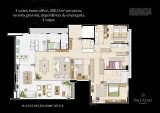 Os móveis, objetos, materiais de acabamento e itens



  3 suítes, home office, 208,14m2 privativos,
                                                                      não constantes do projeto aprovado e do memorial de
                                                                      incorporação a ser registrado em cartório, são meramente
                                                                      ilustrativos e não serão entregues com o imóvel. Por se
                                                                      tratar de material impresso, as imagens desta pasta podem
                                                                      não retratar fielmente as cores, brilhos e reflexos naturais


varanda gourmet, dependência de empregada,
                                                                      dos materiais presentes no projeto. Na área do apartamento
                                                                      estão inclusas as alvenarias e as cotas são internas.




                   4 vagas.




                                                                                PallAdio
                                                                                                residence
     PLANTA OPÇÃO HOME OFFICE
                                                Planta ilustrativa.
 