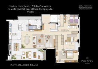 Os móveis, objetos, materiais de acabamento e itens


 3 suítes, home theater, 208,14m privativos,
                               2                                     não constantes do projeto aprovado e do memorial de
                                                                     incorporação a ser registrado em cartório, são meramente
                                                                     ilustrativos e não serão entregues com o imóvel. Por se
                                                                     tratar de material impresso, as imagens desta pasta podem



varanda gourmet, dependência de empregada,
                                                                     não retratar fielmente as cores, brilhos e reflexos naturais
                                                                     dos materiais presentes no projeto. Na área do apartamento
                                                                     estão inclusas as alvenarias e as cotas são internas.




                   4 vagas.




                                                                               PallAdio
                                                                                               residence
                                               Planta ilustrativa.
  PLANTA OPÇÃO HOME THEATER
 