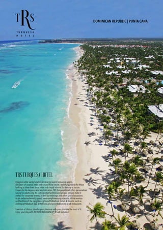DOMINICAN REPUBLIC | PUNTA CANA
TRSTURQUESAHOTEL
Imagine white sandy beaches embracing warm turquoise waters.
An ocean of coconut trees and natural flora create a colorful paradise for those
looking to slow down time, relax and simply admire the beauty of nature.
Known for its elegance and sophistication, TRS Turquesa Hotel offers personalized
luxury for adults only. Its cutting-edge facilities and unique venues make it
perfect for corporate events, as well as weddings and other special occasions.
As an exclusive benefit, guests have complimentary access to all the services
and facilities of the neighboring Grand Palladium Hotels & Resorts, such as
Zentropia Palladium Spa & Wellness, and priority booking at all restaurants.
Freedom of choice, time for your pleasure and space to make the most of it.
Enjoy your stay with INFINITE INDULGENCE®. It’s all included.
 