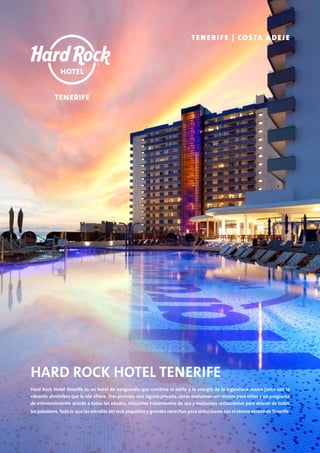 HARD ROCK HOTEL TENERIFE
Hard Rock Hotel Tenerife es un hotel de vanguardia que combina el estilo y la energía de la legendaria marca junto con la
vibrante atmósfera que la isla ofrece. Tres piscinas, una laguna privada, cenas exclusivas con menús para niños y un programa
de entretenimiento acorde a todas las edades, relajantes tratamientos de spa y exclusivos restaurantes para deleite de todos
los paladares. Todo lo que las estrellas del rock pequeñas y grandes necesitan para sintonizarse con el eterno verano de Tenerife.
TENERIFE | COSTA ADEJE
 
